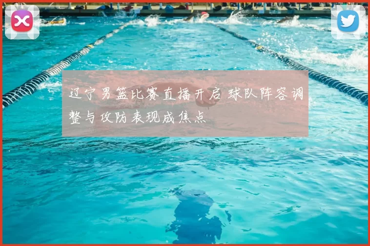 辽宁男篮比赛直播开启 球队阵容调整与攻防表现成焦点