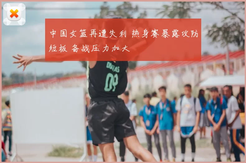 中国女篮再遭失利 热身赛暴露攻防短板 备战压力加大