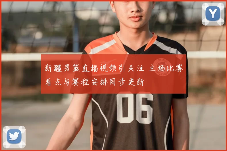 新疆男篮直播视频引关注 主场比赛看点与赛程安排同步更新