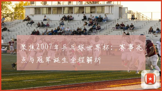 聚焦2007年乒乓球世界杯:赛事亮点与冠军诞生全程解析