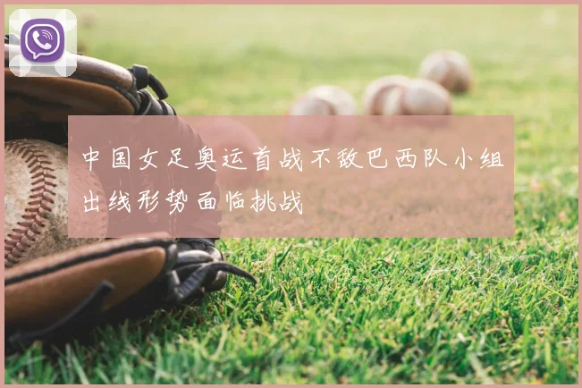 中国女足奥运首战不敌巴西队小组出线形势面临挑战