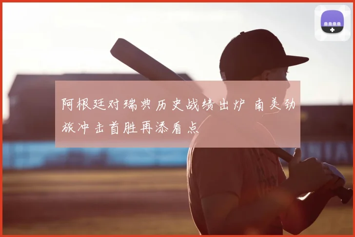 阿根廷对瑞典历史战绩出炉 南美劲旅冲击首胜再添看点