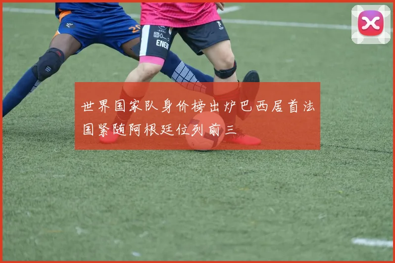 世界国家队身价榜出炉巴西居首法国紧随阿根廷位列前三