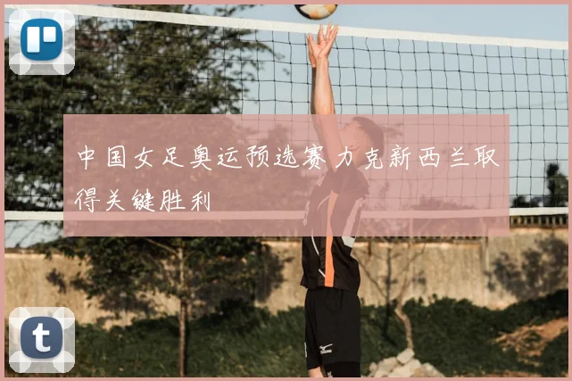 中国女足奥运预选赛力克新西兰取得关键胜利