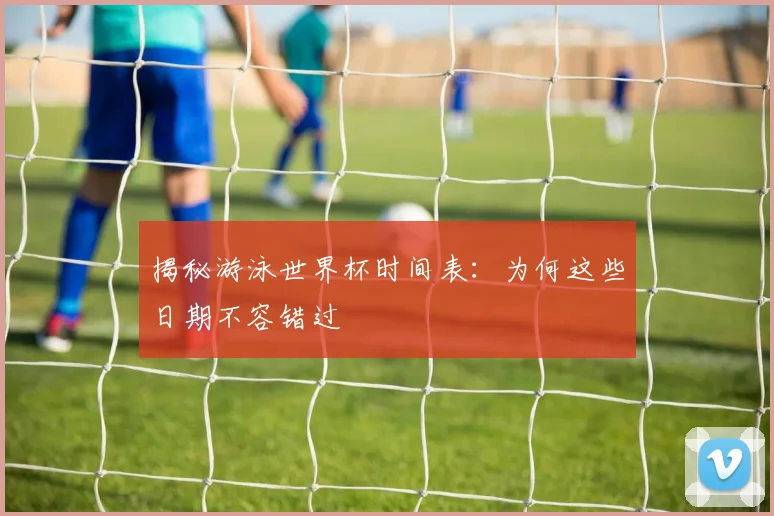揭秘游泳世界杯时间表：为何这些日期不容错过
