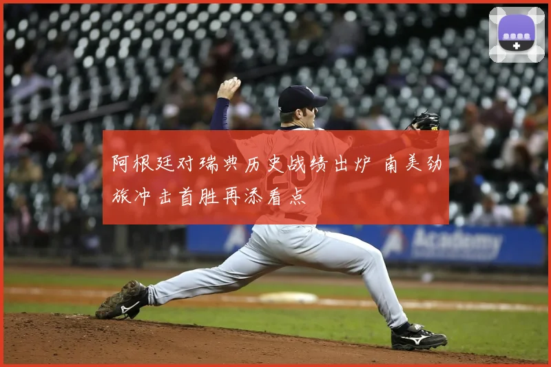 阿根廷对瑞典历史战绩出炉 南美劲旅冲击首胜再添看点
