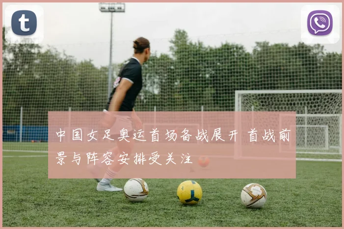 中国女足奥运首场备战展开 首战前景与阵容安排受关注