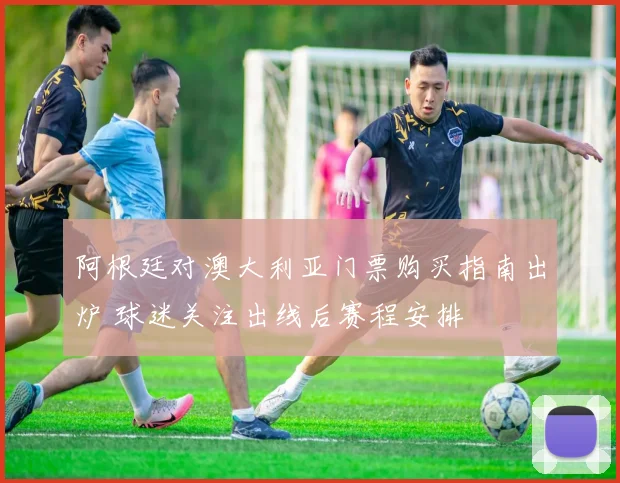 阿根廷对澳大利亚门票购买指南出炉 球迷关注出线后赛程安排