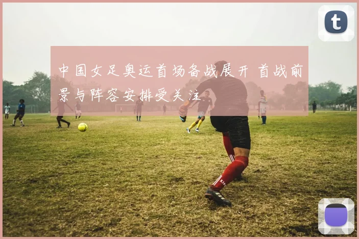 中国女足奥运首场备战展开 首战前景与阵容安排受关注
