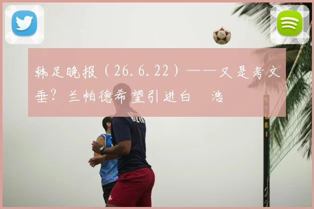 韩足晚报（26.6.22）——又是考文垂？兰帕德希望引进白昇浩