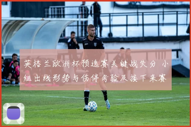 英格兰欧洲杯预选赛关键战失分 小组出线形势与伤停考验及接下来赛程