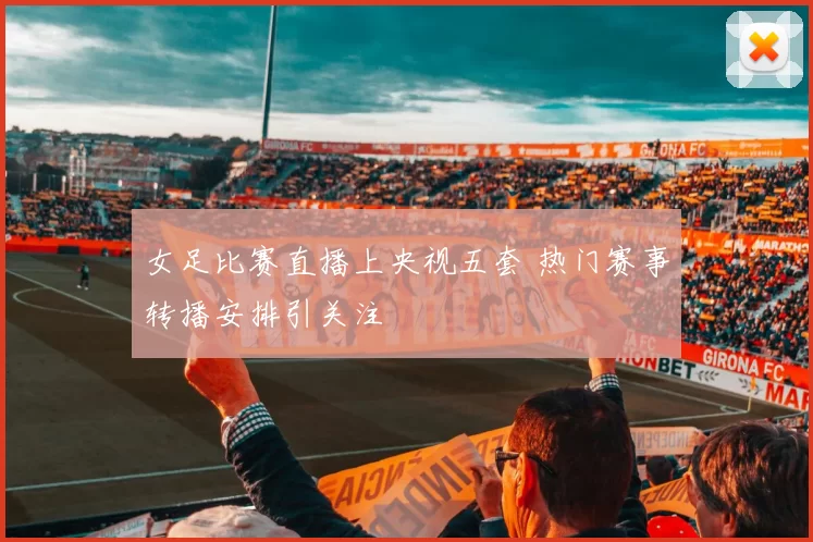 女足比赛直播上央视五套 热门赛事转播安排引关注
