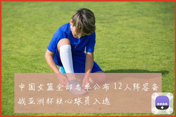 中国女篮全部名单公布 12人阵容备战亚洲杯核心球员入选