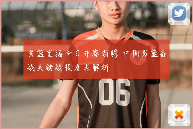 男篮直播今日开赛前瞻 中国男篮备战关键战役看点解析