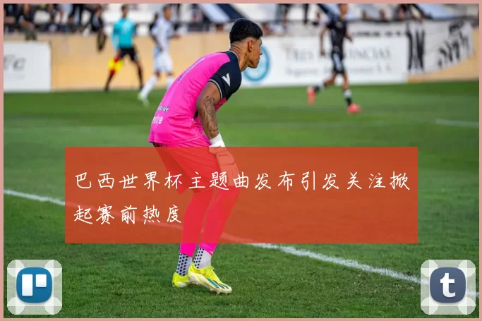 巴西世界杯主题曲发布引发关注掀起赛前热度
