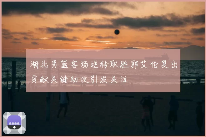 湖北男篮客场逆转取胜郭艾伦复出贡献关键助攻引发关注