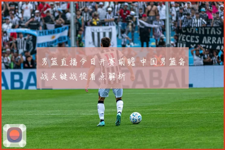 男篮直播今日开赛前瞻 中国男篮备战关键战役看点解析