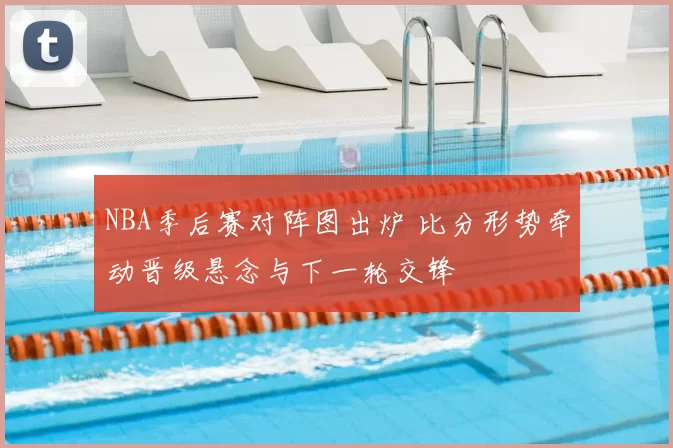 NBA季后赛对阵图出炉 比分形势牵动晋级悬念与下一轮交锋