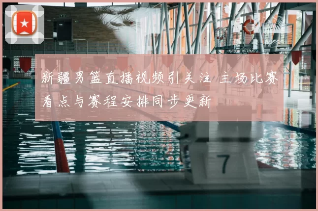 新疆男篮直播视频引关注 主场比赛看点与赛程安排同步更新