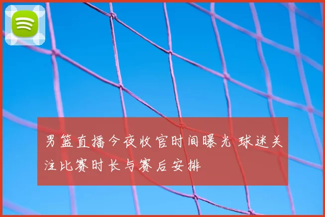 男篮直播今夜收官时间曝光 球迷关注比赛时长与赛后安排