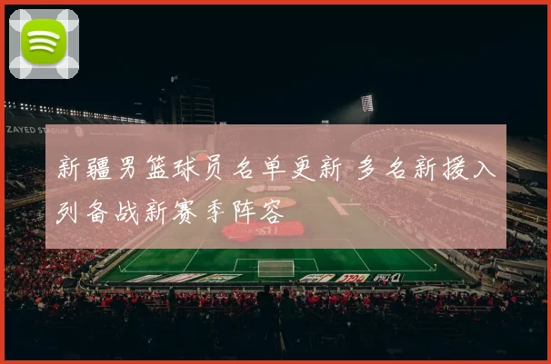 新疆男篮球员名单更新 多名新援入列备战新赛季阵容