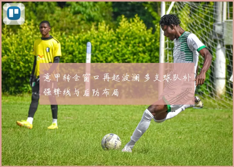 意甲转会窗口再起波澜 多支球队补强锋线与后防布局