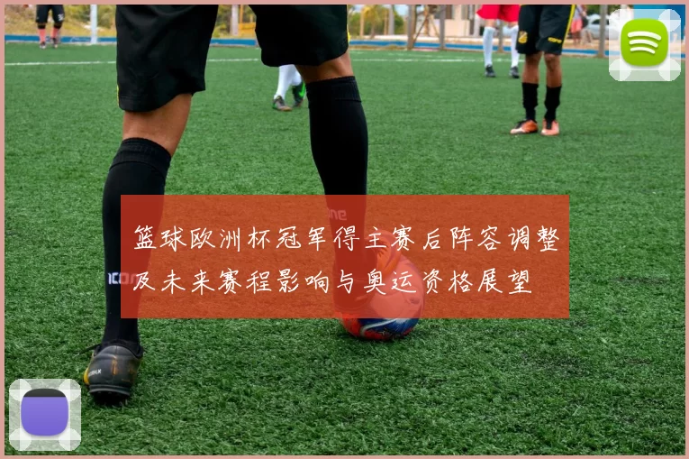 篮球欧洲杯冠军得主赛后阵容调整及未来赛程影响与奥运资格展望