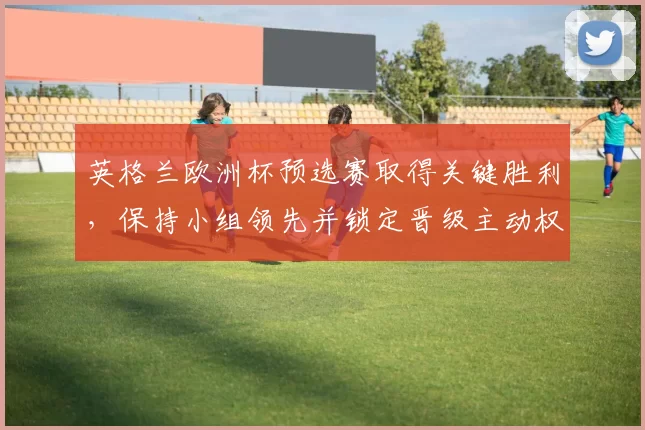 英格兰欧洲杯预选赛取得关键胜利，保持小组领先并锁定晋级主动权