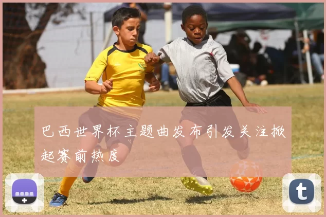 巴西世界杯主题曲发布引发关注掀起赛前热度