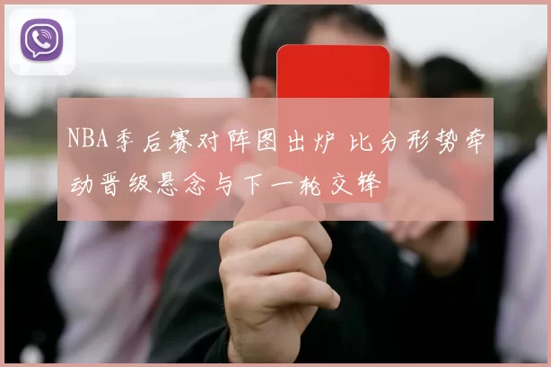 NBA季后赛对阵图出炉 比分形势牵动晋级悬念与下一轮交锋
