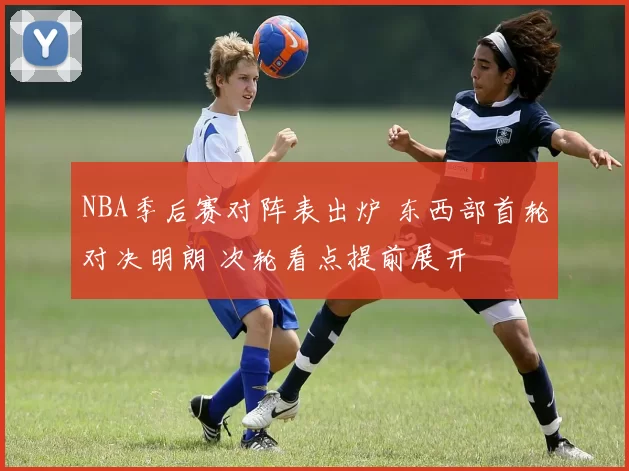 NBA季后赛对阵表出炉 东西部首轮对决明朗 次轮看点提前展开