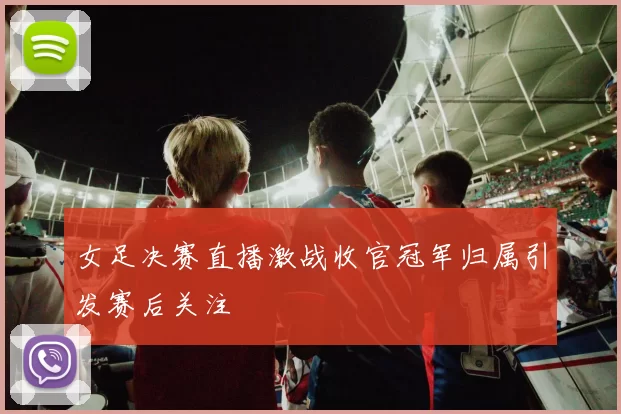 女足决赛直播激战收官冠军归属引发赛后关注