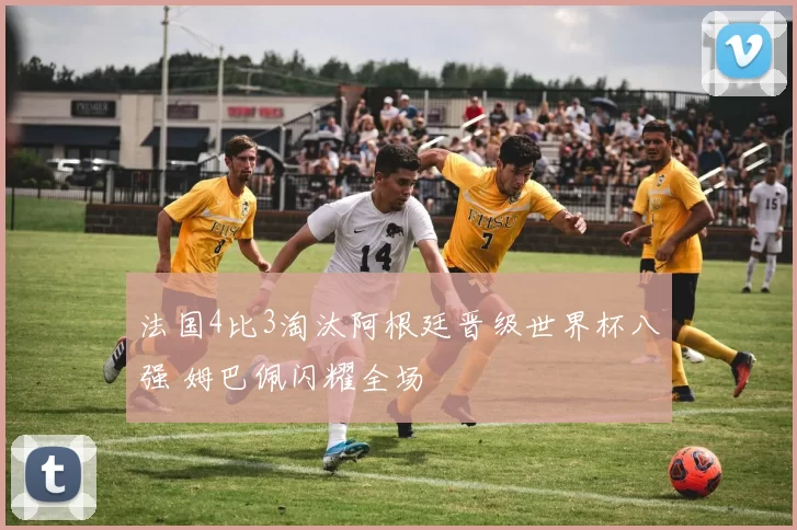 法国4比3淘汰阿根廷晋级世界杯八强 姆巴佩闪耀全场