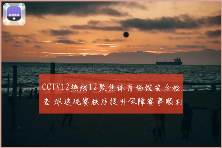 CCTV12热线12聚焦体育场馆安全检查 球迷观赛秩序提升保障赛事顺利进行