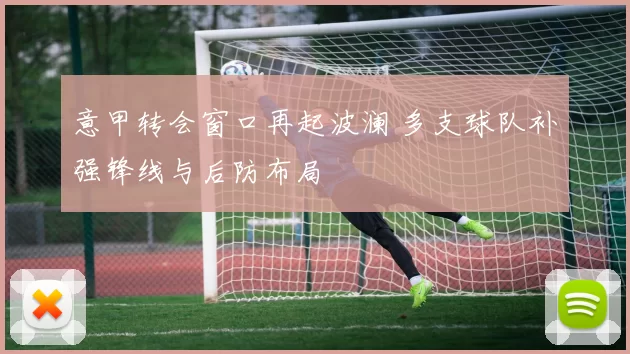 意甲转会窗口再起波澜 多支球队补强锋线与后防布局