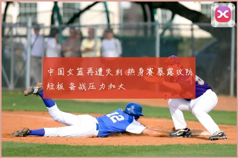 中国女篮再遭失利 热身赛暴露攻防短板 备战压力加大