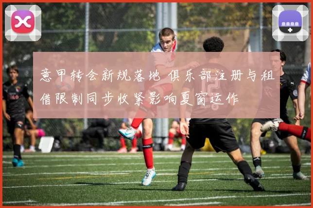意甲转会新规落地 俱乐部注册与租借限制同步收紧影响夏窗运作
