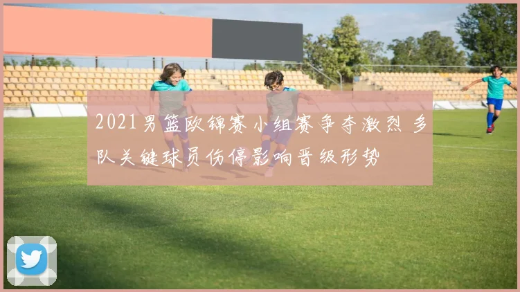 2021男篮欧锦赛小组赛争夺激烈 多队关键球员伤停影响晋级形势