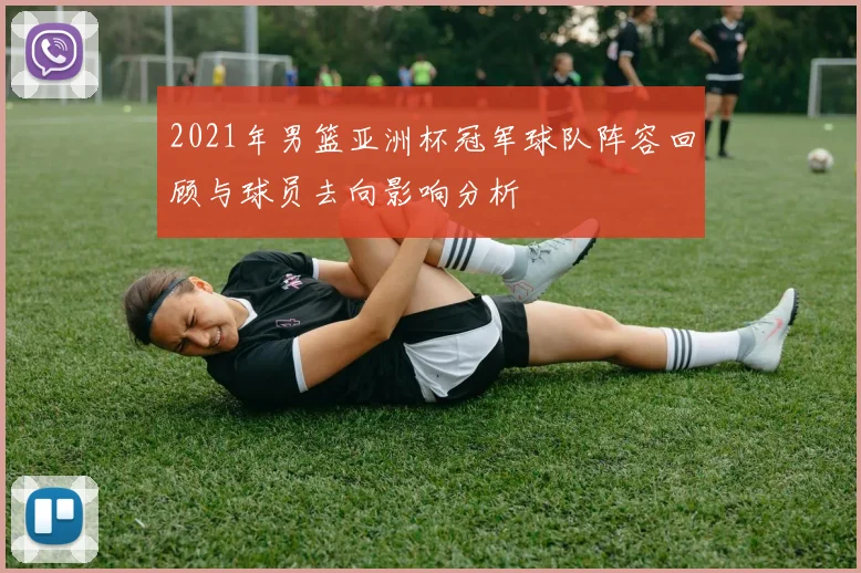 2021年男篮亚洲杯冠军球队阵容回顾与球员去向影响分析