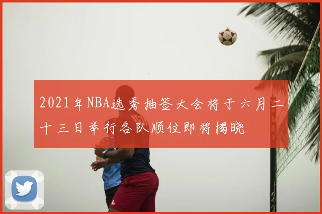2021年NBA选秀抽签大会将于六月二十三日举行各队顺位即将揭晓