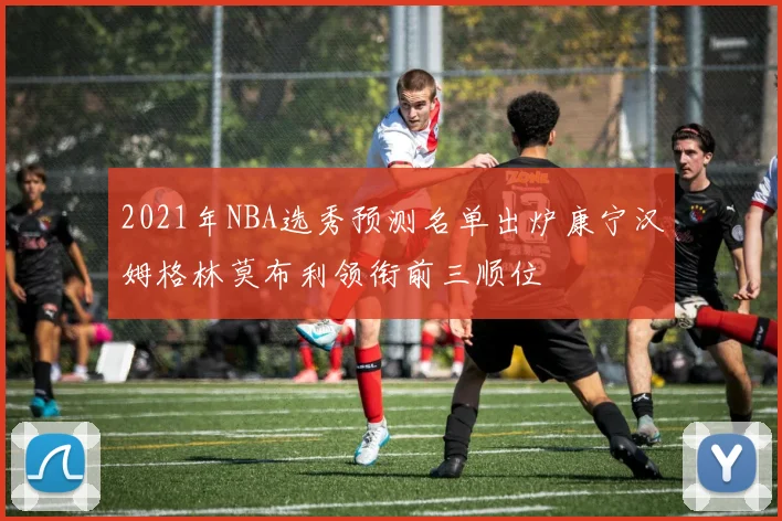 2021年NBA选秀预测名单出炉康宁汉姆格林莫布利领衔前三顺位