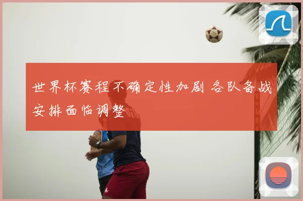 世界杯赛程不确定性加剧 各队备战安排面临调整
