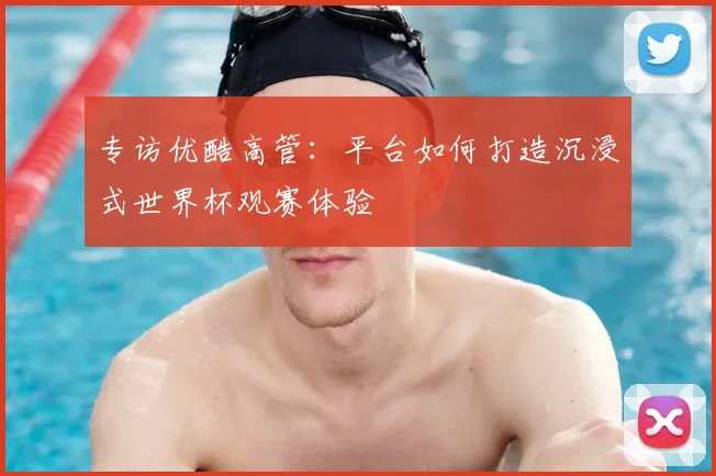 专访优酷高管：平台如何打造沉浸式世界杯观赛体验