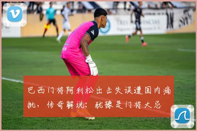 巴西门将阿利松出击失误遭国内痛批，传奇解说：犹豫是门将大忌