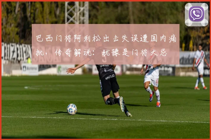巴西门将阿利松出击失误遭国内痛批，传奇解说：犹豫是门将大忌