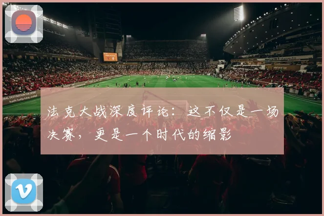 法克大战深度评论：这不仅是一场决赛，更是一个时代的缩影