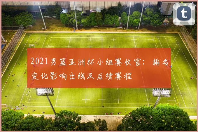 2021男篮亚洲杯小组赛收官：排名变化影响出线及后续赛程