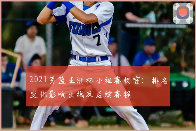2021男篮亚洲杯小组赛收官：排名变化影响出线及后续赛程